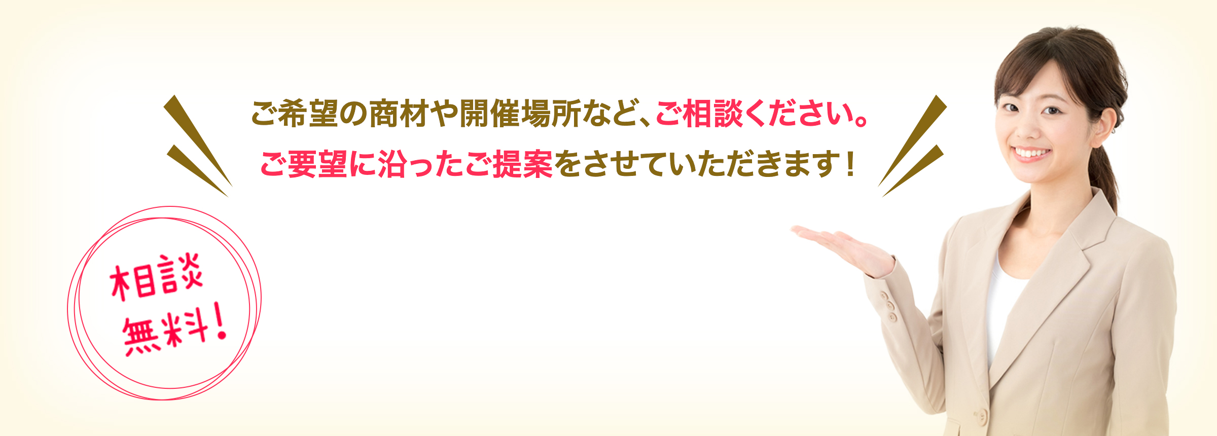 ご希望の商材や、開催場所など、ご相談ください。ご要望に沿ったご提案をさせていただきます！