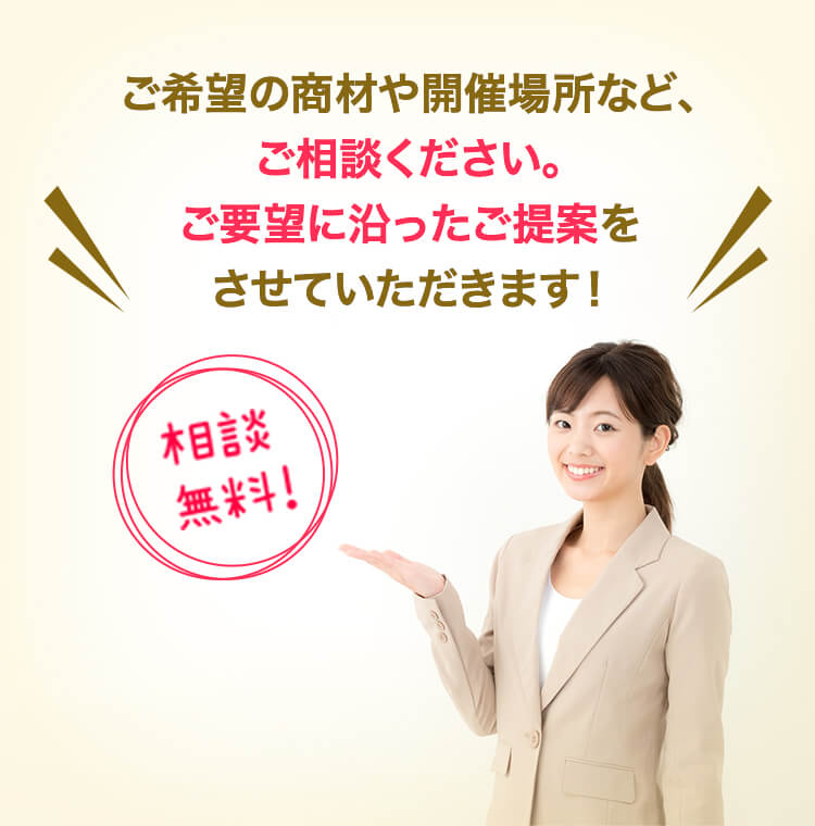 ご希望の商材や、開催場所など、ご相談ください。ご要望に沿ったご提案をさせていただきます！